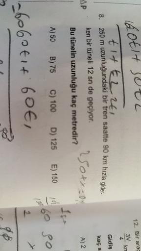 12. Bir arac
3V
Rotit vel
tit t2241
km
4
Gidiş
8. 250 m uzunluğundaki bir tren saatte 90 km hızla gider-
kacs
ken bir tüneli 12 sn de geçiyor.
AP
250+x=0
A) 2
Bu tünelin uzunluğu kaç metredir?
A) 50 B) 75 C) 100 D) 125 E) 150
101
60 So
160
2
26o6otit 60€,
