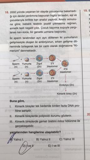 19. E
S
E
f
i
18. 2002 yılında yaşanan bir olayda çocuklarına bakamadı-
ğı için devlet yardımına başvuran İngiliz bir kadın, eşi ve
çocuklarıyla birlikte kan analizi yaptırdı. Analiz sonucu-
na göre; babalik testinin pozitif çıkmasına rağmen,
annelik testi