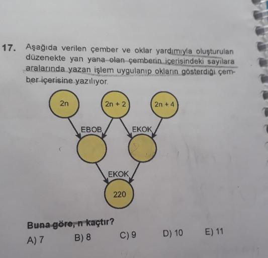 17.
Aşağıda verilen çember ve oklar yardımıyla oluşturulan
düzenekte yan yana olan çemberin içerisindeki sayılara
aralarında yazan işlem uygulanıp okların gösterdiği çem-
ber içerisine yazılıyor.
2n
2n+2
2n + 4
EBOB
EKOK
EKOK
220
Buna göre, n kaçtır?
A) 7 