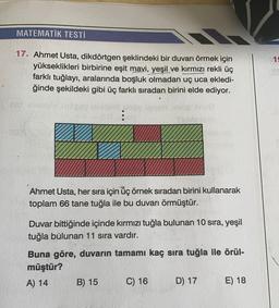 MATEMATİK TESTİ
19
17. Ahmet Usta, dikdörtgen şeklindeki bir duvarı örmek için
yükseklikleri birbirine eşit mavi, yeşil ve kırmızı rekli üç
farklı tuğlayı, aralarında boşluk olmadan uç uca ekledi-
ğinde şekildeki gibi üç farklı sıradan birini elde ediyor.
:
Ahmet Usta, her sıra için üç örnek sıradan birini kullanarak
toplam 66 tane tuğla ile bu duvarı örmüştür.
Duvar bittiğinde içinde kırmızı tuğla bulunan 10 sıra, yeşil
tuğla bulunan 11 sıra vardır.
Buna göre, duvarın tamamı kaç sıra tuğla ile örül-
müştür?
A) 14
B) 15 C) 16 D) 17 E) 18
