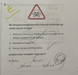 9.sembravo blog
op
Bir kimyasal madde üzerinde bulunan yukarıdaki gü-
venlik işareti ile ilgili,
LLL
1. Solunum yoluyla ya da ağız yoluyla alındığında ze-
hirleyici (toksik) etkiye saniptir.
II. Kansere yol açan
III. Deriye temas ettirilmemelidir.
yargılarından hangileri doğrudur?
A)
Yalniz !
B) I ve II
CN ve
Di live
D) II ve III
El ve III