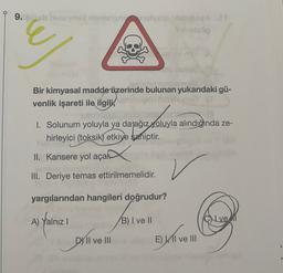 9.sembravo blog
op
Bir kimyasal madde üzerinde bulunan yukarıdaki gü-
venlik işareti ile ilgili,
LLL
1. Solunum yoluyla ya da ağız yoluyla alındığında ze-
hirleyici (toksik) etkiye saniptir.
II. Kansere yol açan
III. Deriye temas ettirilmemelidir.
yargılarından hangileri doğrudur?
A)
Yalniz !
B) I ve II
CN ve
Di live
D) II ve III
El ve III
