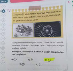 ÜNİTE
9.
7
Titanyum (Ti) güçlü, hafif ve aşınmaya dayanıklı bir me-
taldir. Roket ve jet motorları, hava araçları, bisiklet üreti-
mi gibi kullanım alanları vardır.
6
Titanyum elementinin doğada en çok bulunan izotopunun bir
atomunda 22 elektron bulunurken nötron sayısı proton sayı-
sindan 4 fazladır.
10
1
Buna göre, bu titanyum atomunun izobarı aşağıdakiler-
den hangisidir?
12
A) 5X
B) 48
22'
22
C) 48x
13
D) 99X
22
E) 46 x
26
ub