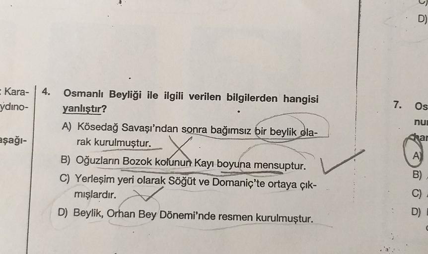 D)
4.
- Kara-
ydino-
7.
Os
nur
aşağı-
par
Osmanlı Beyliği ile ilgili verilen bilgilerden hangisi
yanlıştır?
A) Kösedağ Savaşı'ndan sonra bağımsız bir beylik ola-
rak kurulmuştur.
B) Oğuzların Bozok kolunun Kayı boyuna mensuptur.
C) Yerleşim yeri olarak Söğ