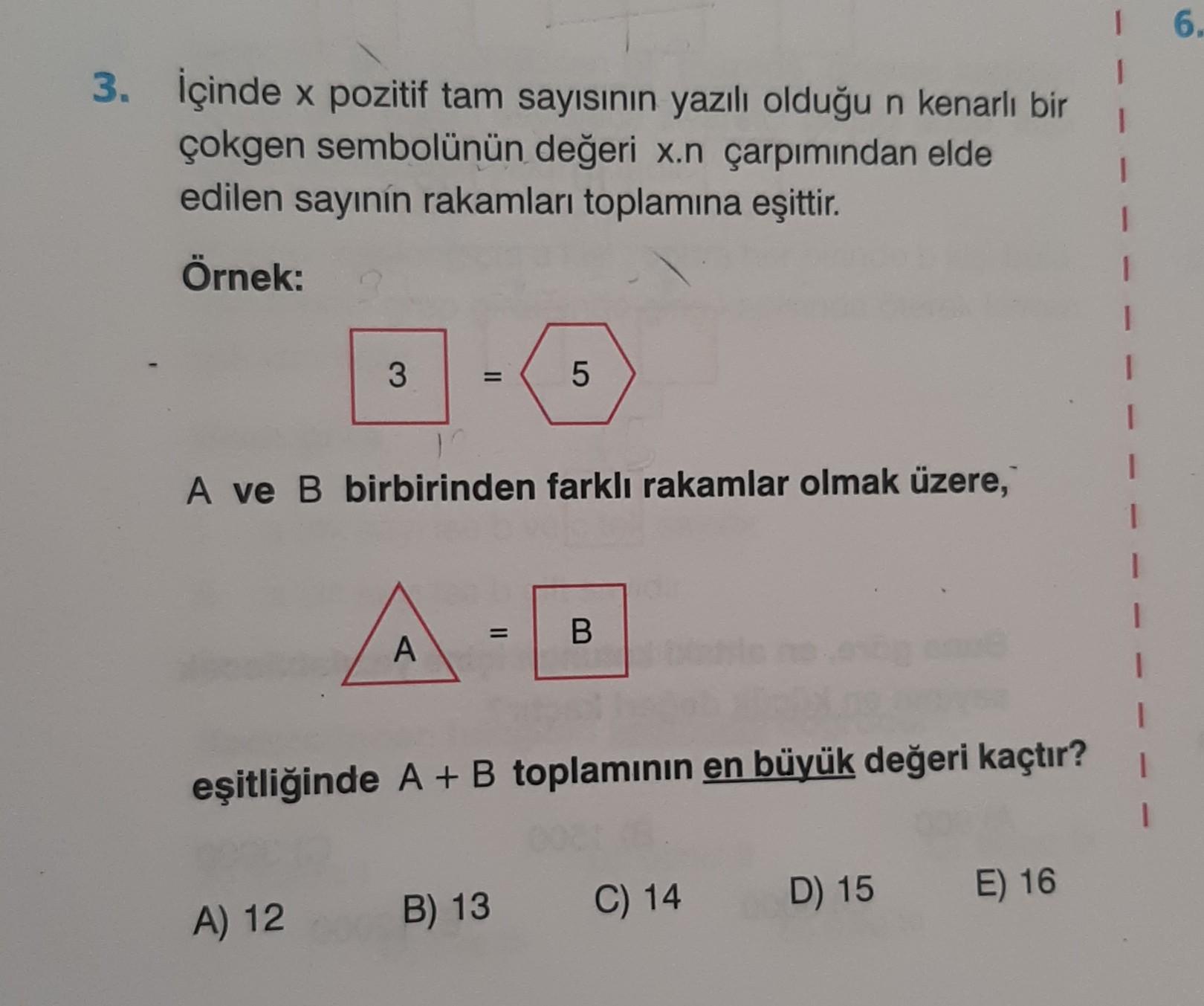 6
3. İçinde x pozitif tam sayısının yazılı olduğu n kenarlı bir
çokgen sembolünün değeri x.n çarpımından elde
edilen sayinin rakamları toplamına eşittir.
Örnek:
3
5
A ve B birbirinden farklı rakamlar olmak üzere,
=
B
A
eşitliğinde A + B toplaminin en büyük değeri kaçtır?
C) 14
D) 15
E) 16
A) 12
B) 13

