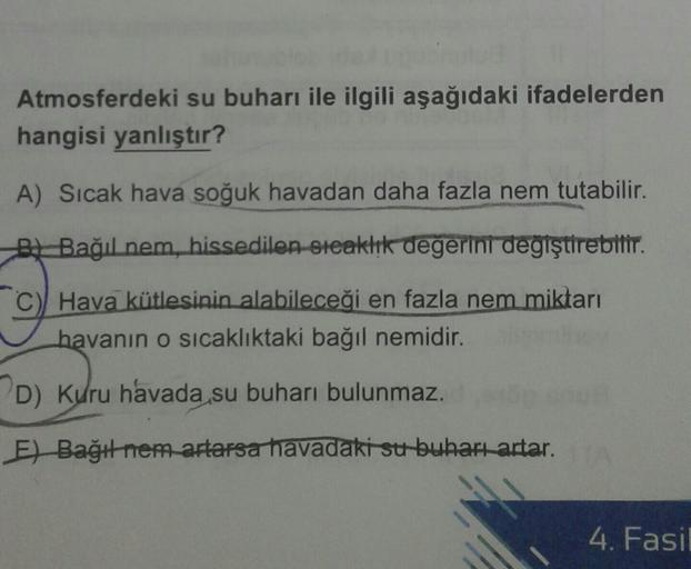 Atmosferdeki su buharı ile ilgili aşağıdaki ifadelerden
hangisi yanlıştır?
A) Sıcak hava soğuk havadan daha fazla nem tutabilir.
* Bağıl nem, hissedilen steaktik değerini degiştirebilir.
C) Hava kütlesinin alabileceği en fazla nem miktarı
havanın o sıcaklı