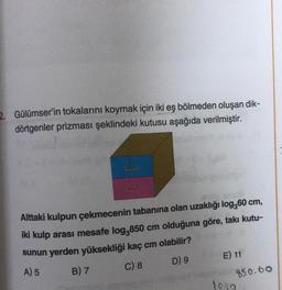 2. Gülümser'in tokalarını koymak için iki eş bölmeden oluşan dik-
dörtgenler prizması şeklindeki kutusu aşağıda verilmiştir.
Alttaki kulpun çekmecenin tabanına olan uzaklığı log,60 cm,
iki kulp arası mesafe log,850 cm olduğuna göre, takı kutu-
sunun yerden yüksekliği kaç cm olabilir?
B) 7
C) 8 D) 9 E) 11
A) 5
850.60
1030
