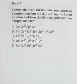 Soru 7
Temel elektron diziliminde son orbitalin
kuantum sayıları n = 3, l = 1, m, = +1 olan
atomun elektron dağılımı aşağıdakilerden
hangisi olabilir?
A) 152 2s22p6 351
B) 152 2s 2p 3s 3p6 4s 3d
C) 152 2s 2p 3s 3p1
D) 182 2s 2p 3s 3p4
E) 182 2s 2p6 352 3p3
