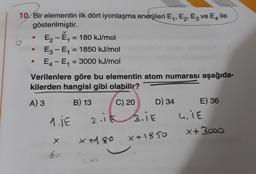 10. Bir elementin ilk dört iyonlaşma enerjileri E,, E2, E3 ve E, ile
gösterilmiştir.
E2-E, = 180 kJ/
mol
E3 - E, = 1850 kJ/mol
E4-E, = 3000 kJ/mol
Verilenlere göre bu elementin atom numarası aşağıda-
kilerden hangisi gibi olabilir?
A) 3 B) 13 C) 20
D) 34 E) 36
1.1E z.it sit uit
x + 300d
X
x+1850
x H 80
bo
2 ho