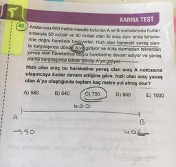 u
KARMA TEST
40. Aralarında 600 metre mesafe bulunan A ve B noktalarında hızları
sırasıyla 50 m/dak ve 40 m/dak olan iki araç aynı anda birbirle-
rine doğru harekete başlıyorlar. Hızlı olan hareketli yavaş olan-
la karşılaşınca dönüp A'ya gidiyor ve A'da durmadan tekrardan
yavaş olan hareketliye doğru hareketine devam ediyor ve yavaş
olanla karşılaşınca tekrar dönüp A'ya gidiyor.
Hızlı olan araç bu hareketine yavaş olan araç A noktasına
ulaşıncaya kadar devam ettiğine göre, hızlı olan araç yavaş
olan A'ya ulaştığında toplam kaç metre yol almış olur?
A) 580
B) 640
C) 750
D) 900
E) 1000
&
B
nok
>50