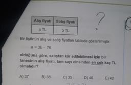 Alış fiyatı Satış fiyatı
20
a TL
b TL
Bir tişörtün alış ve satış fiyatları tabloda gösterilmiştir.
a = 3b - 75
olduğuna göre, satıştan kâr edilebilmesi için bir
tanesinin alış fiyatı, tam sayı cinsinden en çok kaç TL
olmalıdır?
A) 37
B) 38
C) 35
D) 40
E) 42