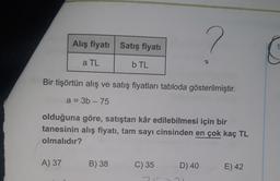 Alış fiyatı Satış fiyatı
20
a TL
b TL
Bir tişörtün alış ve satış fiyatları tabloda gösterilmiştir.
a = 3b - 75
olduğuna göre, satıştan kâr edilebilmesi için bir
tanesinin alış fiyatı, tam sayı cinsinden en çok kaç TL
olmalıdır?
A) 37
B) 38
C) 35
D) 40
E) 42
