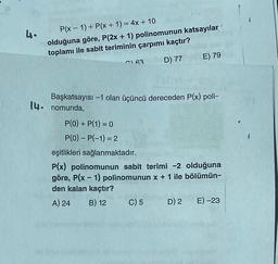 4.
P(x - 1) + P(x + 1) = 4x + 10
olduğuna göre, P(2x + 1) polinomunun katsayılar
toplamı ile sabit teriminin çarpımı kaçtır?
D) 77
193
E) 79
Başkatsayısı -1 olan üçüncü dereceden P(x) poli-
14. nomunda,
P(0) + P(1) = 0
P(0) - P(-1) = 2
eşitlikleri sağlanmaktadır.
P(x) polinomunun sabit terimi -2 olduğuna
göre, P(x - 1) polinomunun x + 1 ile bölümün-
den kalan kaçtır?
A) 24 B) 12
C) 5 D) 2 E) -23
