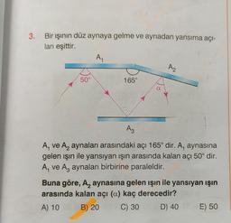 3. Bir ışının düz aynaya gelme ve aynadan yansıma açı-
ları eşittir.
A,
Az
50°
165°
Az
A, ve Aaynaları arasındaki açı 165° dir. A, aynasına
gelen işin ile yansıyan işın arasında kalan açı 50° dir.
A, ve Az aynaları birbirine paraleldir.
Buna göre, Az aynasına gelen işin ile yansıyan ışın
arasında kalan açı (a) kaç derecedir?
A) 10 B) 20 C) 30 D) 40
E) 50