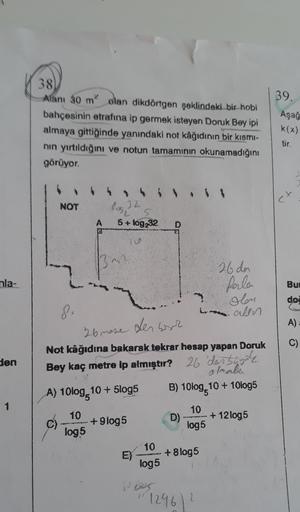 38
Alanı 30 m olan dikdörtgen şeklindeki bir hobi
bahçesinin etrafına ip germek isteyen Doruk Bey ipi
almaya gittiğinde yanındaki not kâğıdının bir kısmi-
nin yırtıldığını ve notun tamamının okunamadığını
görüyor.
39.
Aşağ
k(x)
tir.
et
NOT
los 32
A
5+ log2