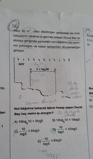 38
Alanı 30 m olan dikdörtgen şeklindeki bir hobi
bahçesinin etrafına ip germek isteyen Doruk Bey ipi
almaya gittiğinde yanındaki not kâğıdının bir kısmi-
nin yırtıldığını ve notun tamamının okunamadığını
görüyor.
39.
Aşağ
k(x)
tir.
et
NOT
los 32
A
5+ log2