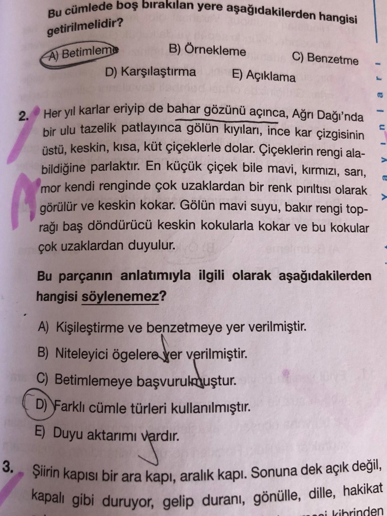 Bu cümlede boş bırakılan yere aşağıdakilerden hangisi
getirilmelidir?
A) Betimleme
B) Örnekleme
C) Benzetme
D) Karşılaştırma
E) Açıklama
2. Her yıl karlar eriyip de bahar gözünü açınca, Ağrı Dağı'nda
bir ulu tazelik patlayınca gölün kıyıları, ince kar çizg