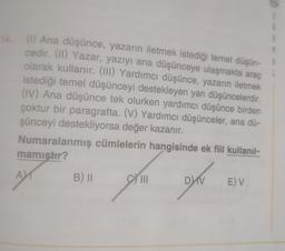(1) Ana düşünce, yazarın iletmek istediği temel düşün-
cedir. (11) Yazar, yazıyı ana düşünceye ulaşmakta araç
olarak kullanır. (III) Yardımcı düşünce, yazarın iletmek
istediği temel düşünceyi destekleyen yan düşüncelerdir
.
(IV) Ana düşünce tek olurken yardımcı düşünce birden
çoktur bir paragrafta. (V) Yardımcı düşünceler, ana dü-
şünceyi destekliyorsa değer kazanır.
Numaralanmış cümlelerin hangisinde ek fiil kullanıl-
mamistir?
A
B) II
III
DV
E) V