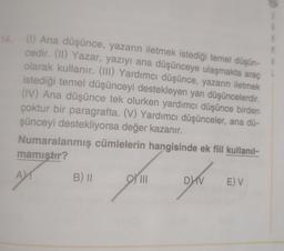 (1) Ana düşünce, yazarın iletmek istediği temel düşün-
cedir. (11) Yazar, yazıyı ana düşünceye ulaşmakta araç
olarak kullanır. (III) Yardımcı düşünce, yazarın iletmek
istediği temel düşünceyi destekleyen yan düşüncelerdir
.
(IV) Ana düşünce tek olurken yardımcı düşünce birden
çoktur bir paragrafta. (V) Yardımcı düşünceler, ana dü-
şünceyi destekliyorsa değer kazanır.
Numaralanmış cümlelerin hangisinde ek fiil kullanıl-
mamistir?
A
B) II
III
DV
E) V
