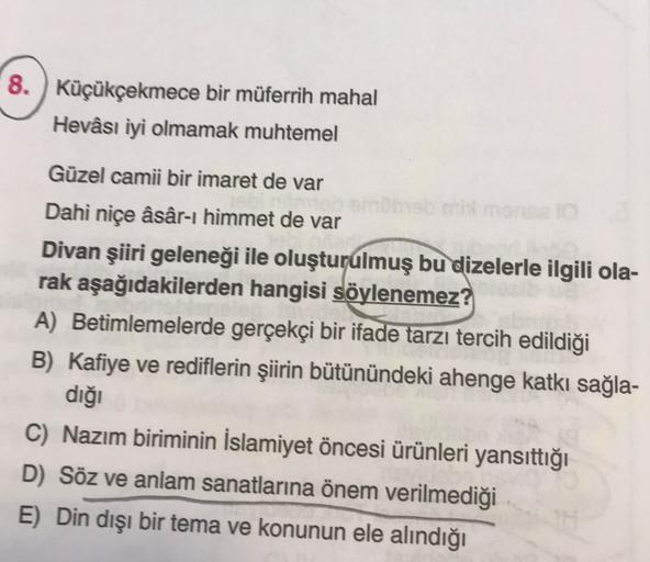 8. Küçükçekmece bir müferrih mahal
Hevâsı iyi olmamak muhtemel
Güzel camii bir imaret de var
Dahi niçe âsâr-ı himmet de var
Divan şiiri geleneği ile oluşturulmuş bu dizelerle ilgili ola-
rak aşağıdakilerden hangisi söylenemez?
A) Betimlemelerde gerçekçi bi