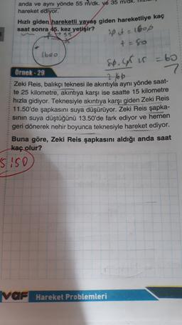 anda ve aynı yönde 55 m/dk. ye 35 m/dk
hareket ediyor.
Hızlı giden hareketli yayaş giden hareketliye kaç
saat sonra 45. kez yetişir?
(boo
20 ut = 160p
+=80
sp.GR is = 60
7
Ornek - 29
2 to be
Zeki Reis, balıkçı teknesi ile akıntıyla aynı yönde saat-
te 25 kilometre, akıntıya karşı ise saatte 15 kilometre
hızla gidiyor. Teknesiyle akıntıya karşı giden Zeki Reis
11.50'de şapkasını suya düşürüyor. Zeki Reis şapka-
sinin suya düştüğünü 13.50'de fark ediyor ve hemen
geri dönerek nehir boyunca teknesiyle hareket ediyor.
Buna göre, Zeki Reis şapkasını aldığı anda saat
kaç olur?
siso
VAF Hareket Problemleri
