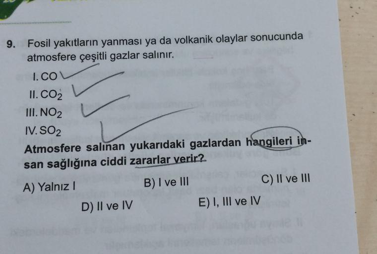 9. Fosil yakıtların yanması ya da volkanik olaylar sonucunda
atmosfere çeşitli gazlar salınır.
I.CO
II. CO2
III. NO2
IV. SO2
Atmosfere salınan yukarıdaki gazlardan hangileri in-
san sağlığına ciddi zararlar verir?
A) Yalnız
B) I ve III
C) II ve III
D) II v