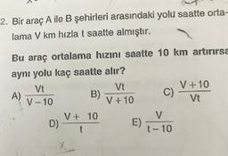 2. Bir araç A ile B şehirleri arasındaki yolu saatte orta-
lama V km hızla t saatte almıştır.
Bu araç ortalama hızını saatte 10 km artırırsa
aynı yolu kaç saatte alır?
Vt
Vt
V +10
A)
B)
C)
V-10
V +10
Vt
V + 10
V
D)
t
t-10
X
E)
