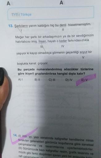 A
A
TYT / Türkçe
13. Şarkıların yarım kaldığını hiç bu denli hissetmemiştim.
II
Meğer her şarkı bir arkadaşımızın ya da bir sevdiğimizin
hatırlatıcısı imiş. İnsan, hayatı o kadar farkındasızlıkla
MIT
IV
yaşıyor ki kayıp olmadıkça görmenin geçerliliği soyut