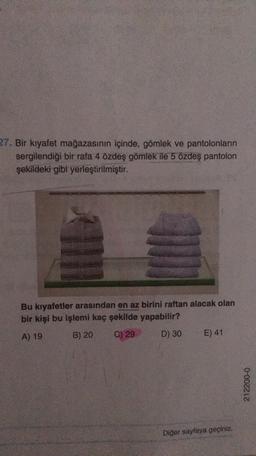 27. Bir kıyafet mağazasının içinde, gömlek ve pantolonların
sergilendiği bir rafa 4 özdeş gömlek ile 5 özdeş pantolon
şekildeki gibi yerleştirilmiştir.
Bu kıyafetler arasından en az birini raftan alacak olan
bir kişi bu işlemi kaç şekilde yapabilir?
A) 19
B) 20
C) 29
D) 30
E) 41
212200-0
Diğer sayfaya geçiniz.