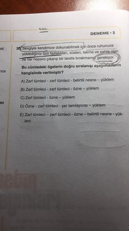 que
DENEME 3
esi
20. Sevgiyle kendimize dokunabilmek için önce ruhunuza
yüklediğiniz tüm fazlalıkları, süsleri, takma ve sahte olan
ne var hepsini çıkarıp bir tarafa bırakmamız gerekiyor.
ica
Bu cümledeki ögelerin doğru sıralanışı aşağidekilerin
hangisinde verilmiştir?
A) Zarf tümleci - zarf tümleci - belirtili nesne - - yüklem
B) Zarf tümleci - zarf tümleci - Özne - yüklem
C) Zarf tümleci - Özne - yüklem
en
D) Özne - zarf tümleci - yer tamlayıcısı - yüklem
E) Zarf tümleci - zarf tümleci - Özne - belirtili nesne - yük-
lem
el