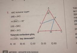 7
A
7. ABC ikizkenar üçgen
40°
|AB| = |ACI
Yuk:
lari
3A
ma
[AE
izle
K
m(BAC) = 40°
L
JA
H
B.
M
|LB| = |MCI
|BM= |KCI
Yukarıda verilenlere göre,
m(LKM) kaç derecedir?
O
C
B) 45
A) 40
C) 50
D) 55
A
E) 60
48 ANTİKOR GEOMETRİ SORU BANKASI
