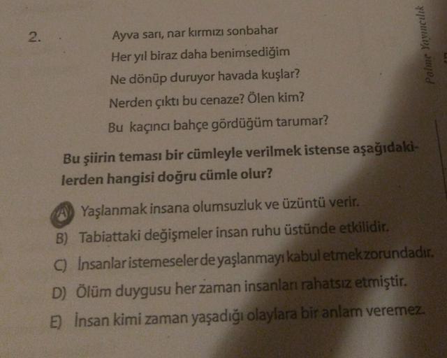 2
.
Ayva sari, nar kırmızı sonbahar
Her yıl biraz daha benimsediğim
Ne dönüp duruyor havada kuşlar?
Nerden çıktı bu cenaze? Ölen kim?
Bu kaçıncı bahçe gördüğüm tarumar?
Palme Yowncilik
Bu şiirin teması bir cümleyle verilmek istense aşağıdaki-
lerden hangis