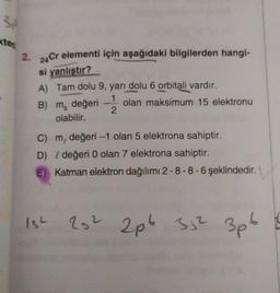 3
kter
2.
24 Cr elementi için
aşağıdaki bilgilerden hangi-
si yanlıştır?
A) Tam dolu 9, yarı dolu 6 orbitali vardır.
B) m, değeri olan maksimum 15 elektronu
olabilir.
2.
C) m, değeri -1 olan 5 elektrona sahiptir.
D) { değeri 0 olan 7 elektrona sahiptir.
E) Katman elektron dağılımı 2-8-8-6 şeklindedir.
ISL
22 2p6 3,2 3pt
