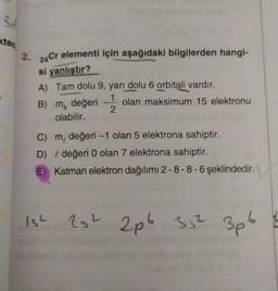 3
kter
2.
24 Cr elementi için
aşağıdaki bilgilerden hangi-
si yanlıştır?
A) Tam dolu 9, yarı dolu 6 orbitali vardır.
B) m, değeri olan maksimum 15 elektronu
olabilir.
2.
C) m, değeri -1 olan 5 elektrona sahiptir.
D) { değeri 0 olan 7 elektrona sahiptir.
E) Katman elektron dağılımı 2-8-8-6 şeklindedir.
ISL
22 2p6 3,2 3pt
