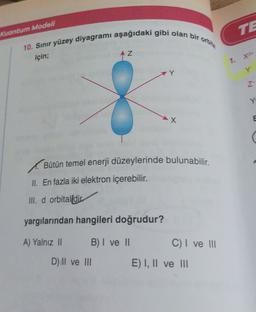 TE
Kuantum Modeli
10. Sınır yüzey diyagramı aşağıdaki gibi olan bir orbit
AZ
için;
1. X2
y
Z
8
-X
E
(
Bütün temel enerji düzeylerinde bulunabilir.
II. En fazla iki elektron içerebilir.
III. d orbital dir
yargılarından hangileri doğrudur?
A) Yalnız II B) I ve II C) I ve II
D) II ve II E) I, II ve III
