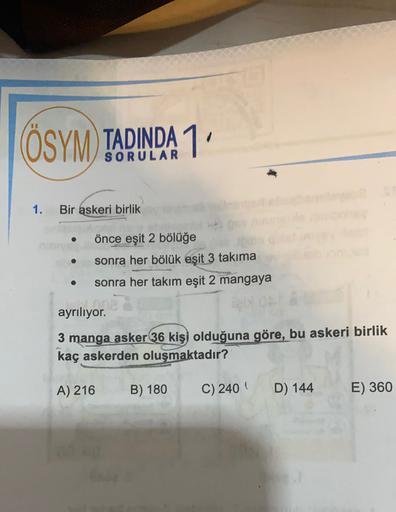 ÖSYM) TADINDA 1
1.
Bir askeri birlik
önce eşit 2 bölüğe
sonra her bölük eşit 3 takıma
sonra her takım eşit 2 mangaya
ayrılıyor.
rever
3 manga asker 36 kişi olduğuna göre, bu askeri birlik
kaç askerden oluşmaktadır?
A) 216
B) 180
C) 240
D) 144
E) 360