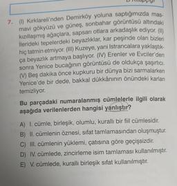 7. (1) Kırklareli'nden Demirköy yoluna saptığımızda mas-
mavi gökyüzü ve güneş, sonbahar görüntüsü altındaki
kızıllaşmış ağaçlara, sapsarı otlara arkadaşlık ediyor. (1)
ilerideki tepelerdeki beyazlıklar, kar peşinde olan bizleri
hiç tatmin etmiyor. (III) Kuzeye, yani Istrancalara yaklaştık-
ça beyazlık artmaya başlıyor. (IV) Erenler ve Evciler'den
sonra Yenice bucağının görüntüsü de oldukça şaşırtıcı,
(V) Beş dakika önce kupkuru bir dünya bizi sarmalarken
Yenice'de bir dede, bakkal dükkânının önündeki karları
temizliyor.
Bu parçadaki numaralanmış cümlelerle ilgili olarak
aşağıda verilenlerden hangisi yanlıştır?
A) I. cümle, birleşik, olumlu, kuralli bir fiil cümlesidir.
B) II. cümlenin öznesi, sifat tamlamasından oluşmuştur.
C) III. cümlenin yüklemi, çatısına göre geçişsizdir
.
D) IV. cümlede, zincirleme isim tamlaması kullanılmıştır
.
E) V. cümlede, kuralli birleşik sifat kullanılmıştır.