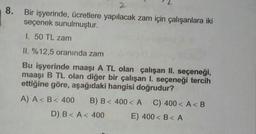 2
8. Bir işyerinde, ücretlere yapılacak zam için çalışanlara iki
seçenek sunulmuştur.
I. 50 TL zam
II. %12,5 oranında zam
Bu işyerinde maaşı A TL olan çalışan II. seçeneği,
maaşı B TL olan diğer bir çalışan I. seçeneği tercih
ettiğine göre, aşağıdaki hangisi doğrudur?
A) A<B< 400 B) B< 400< A C) 400< A<B
D) B<A < 400 E) 400<B<A
