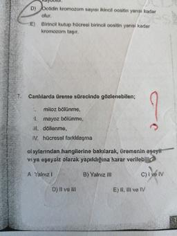 D) botidin kromozom sayısı ikincil oositin yarısı kadar
olur.
E) Birincil kutup hücresi birincil oositin yarısı kadar
kromozom taşır.
Canlılarda üreme sürecinde gözlenebilen;
mitoz bölünme,
mayoz bölünme,
ill. döllenme,
IV. hücresel farklılaşma
olaylarından hangilerine bakılarak, üremenin eşeyli
veya eşeysiz olarak yapıldığina karar verilebilir?
A Yalnız!
B) Yalnız ill
C) I ve IV
D) Il ve III
E) II, II ve IV