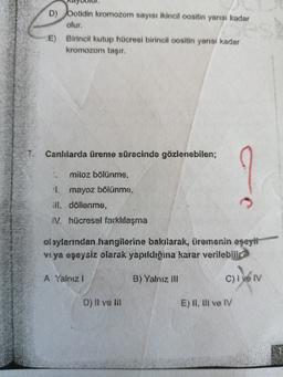 D) botidin kromozom sayısı ikincil oositin yarısı kadar
olur.
E) Birincil kutup hücresi birincil oositin yarısı kadar
kromozom taşır.
Canlılarda üreme sürecinde gözlenebilen;
mitoz bölünme,
mayoz bölünme,
ill. döllenme,
IV. hücresel farklılaşma
olaylarından hangilerine bakılarak, üremenin eşeyli
veya eşeysiz olarak yapıldığina karar verilebilir?
A Yalnız!
B) Yalnız ill
C) I ve IV
D) Il ve III
E) II, II ve IV
