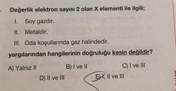Değerlik elektron sayısı 2 olan X elementi ile ilgili;
I. Soy gazdır.
II. Metaldir.
III. Oda koşullarında gaz halindedir.
yargılarından hangilerinin doğruluğu kesin değildir?
A) Yalnız II
B) I ve II
C) I ve III
EHI, II ve II
D) II ve III