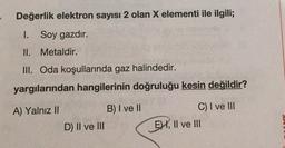 Değerlik elektron sayısı 2 olan X elementi ile ilgili;
I. Soy gazdır.
II. Metaldir.
III. Oda koşullarında gaz halindedir.
yargılarından hangilerinin doğruluğu kesin değildir?
A) Yalnız II
B) I ve II
C) I ve III
EHI, II ve II
D) II ve III
