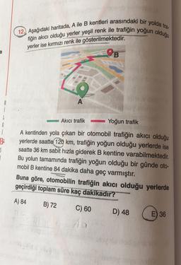 12.) Aşağıdaki haritada, A ile B kentleri arasındaki bir yolda tra
fiğin akıcı olduğu yerler yeşil renk ile trafiğin yoğun olduğu
yerler ise kırmızı renk ile gösterilmektedir.
a
9B
A
Akıcı trafik -
Yoğun trafik
6
i
$
A kentinden yola çıkan bir otomobil trafiğin akıcı olduğu
yerlerde saatte 120 km, trafiğin yoğun olduğu yerlerde ise
saatte 36 km sabit hızla giderek B kentine varabilmektedir.
Bu yolun tamamında trafiğin yoğun olduğu bir günde oto-
mobil B kentine 84 dakika daha geç varmıştır.
Buna göre, otomobilin trafiğin akıcı olduğu yerlerde
geçirdiği toplam
süre kaç dakikadir?
A) 84
B) 72
C) 60
D) 48
E) 36