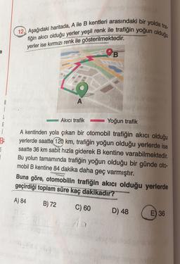 12.) Aşağıdaki haritada, A ile B kentleri arasındaki bir yolda tra
fiğin akıcı olduğu yerler yeşil renk ile trafiğin yoğun olduğu
yerler ise kırmızı renk ile gösterilmektedir.
a
9B
A
Akıcı trafik -
Yoğun trafik
6
i
$
A kentinden yola çıkan bir otomobil trafiğin akıcı olduğu
yerlerde saatte 120 km, trafiğin yoğun olduğu yerlerde ise
saatte 36 km sabit hızla giderek B kentine varabilmektedir.
Bu yolun tamamında trafiğin yoğun olduğu bir günde oto-
mobil B kentine 84 dakika daha geç varmıştır.
Buna göre, otomobilin trafiğin akıcı olduğu yerlerde
geçirdiği toplam
süre kaç dakikadir?
A) 84
B) 72
C) 60
D) 48
E) 36
