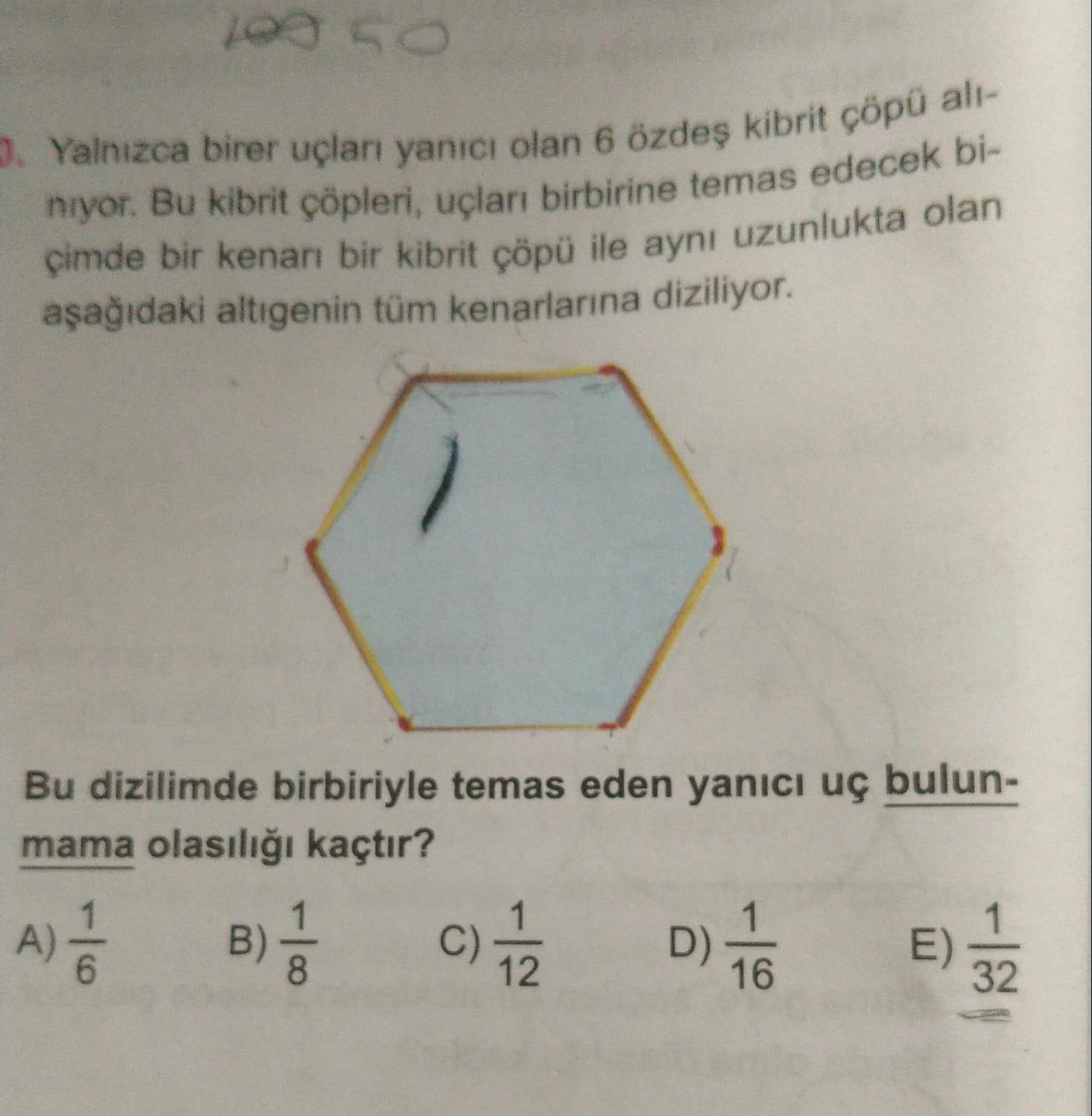 15
3. Yalnızca birer uçları yanıcı olan 6 özdeş kibrit çöpü al-
niyor. Bu kibrit çöpleri, uçları birbirine temas edecek bi-
çimde bir kenarı bir kibrit çöpü ile aynı uzunlukta olan
aşağıdaki altigenin tüm kenarlarına diziliyor.
Bu dizilimde birbiriyle temas eden yanıcı uç bulun-
mama olasılığı kaçtır?
A)
B)
c) f
D)
32
12
E)
32
16
