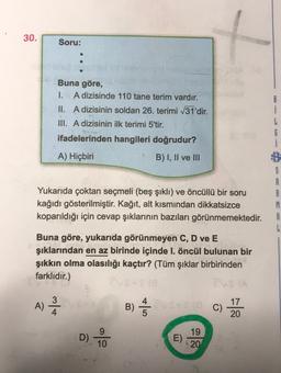 30.
Soru:
Buna göre,
1. A dizisinde 110 tane terim vardır.
II. A dizisinin soldan 26. terimi /31'dir.
III. A dizisinin ilk terimi 5'tir.
ifadelerinden hangileri doğrudur?
i
A) Hiçbiri
B) I, II ve III
G
i
B
S
A
A
M
A
L
Yukarıda çoktan seçmeli (beş şıklı) ve öncüllü bir soru
kağıdı gösterilmiştir. Kağıt, alt kısmından dikkatsizce
koparıldığı için cevap şıklarının bazıları görünmemektedir.
Buna göre, yukarıda görünmeyen C, D ve E
şıklarından en az birinde içinde I. öncül bulunan bir
şıkkın olma olasılığı kaçtır? (Tüm şıklar birbirinden
farklıdır.)
3
A)
B)
C)
17
20
D). Lo
E)
19
20