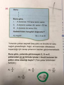 30.
Soru:
Buna göre,
1. A dizisinde 110 tane terim vardır.
II. A dizisinin soldan 26. terimi /31'dir.
III. A dizisinin ilk terimi 5'tir.
ifadelerinden hangileri doğrudur?
i
A) Hiçbiri
B) I, II ve III
G
i
B
S
A
A
M
A
L
Yukarıda çoktan seçmeli (beş şıklı) ve öncüllü bir soru
kağıdı gösterilmiştir. Kağıt, alt kısmından dikkatsizce
koparıldığı için cevap şıklarının bazıları görünmemektedir.
Buna göre, yukarıda görünmeyen C, D ve E
şıklarından en az birinde içinde I. öncül bulunan bir
şıkkın olma olasılığı kaçtır? (Tüm şıklar birbirinden
farklıdır.)
3
A)
B)
C)
17
20
D). Lo
E)
19
20
