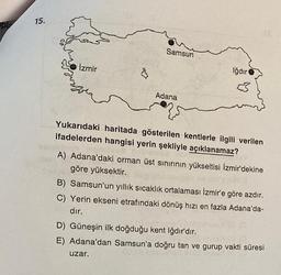pl
15.
Samsun
İzmir
Iğdır
Adana
Yukarıdaki haritada gösterilen kentlerle ilgili verilen
ifadelerden hangisi yerin şekliyle açıklanamaz?
A) Adana'daki orman üst sınırının yükseltisi İzmir'dekine
göre yüksektir.
B) Samsun'un yıllık sıcaklık ortalaması Izmir'e göre azdır.
C) Yerin ekseni etrafındaki dönüş hızı en fazla Adana'da-
dır.
D) Güneşin ilk doğduğu kent Iğdır'dır.
E) Adana'dan Samsun'a doğru tan ve gurup vakti süresi
uzar.