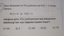 11. İkinci dereceden bir P(x) polinomu için P(x) > 0 olduğu
biliniyor.
P(1) = 8 ve P(2) = 2
olduğuna göre, P(x) polinomunun baş katsayısının
alabileceği tam sayı değerleri toplamı kaçtır?
A) 160
B) 3
C) 180
D) 20
E) 170
