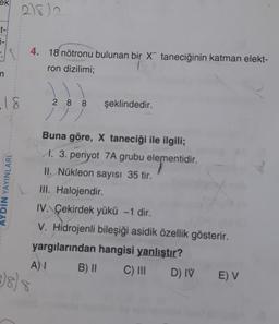 ek
2182
t-
j-
4. 18 nötronu bulunan bir x taneciğinin katman elekt-
ron dizilimi;
n
.18
YDIN YAYINLARI
2 8 8 şeklindedir.
/ / /
Buna göre, X taneciği ile ilgili;
M. 3. periyot 7A grubu elementidir.
II. Nükleon sayısı 35 tir.
III. Halojendir
IV. Çekirdek yükü - 1 dir.
V. Hidrojenli bileşiği asidik özellik gösterir.
yargılarından hangisi yanlıştır?
A) B) 11
C) III
D) IV
E) V